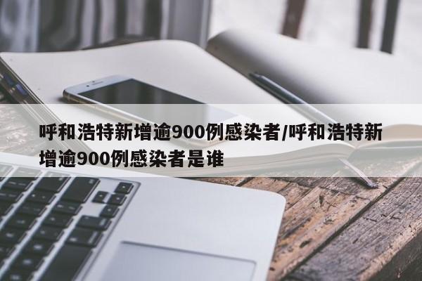 呼和浩特新增逾900例感染者/呼和浩特新增逾900例感染者是谁