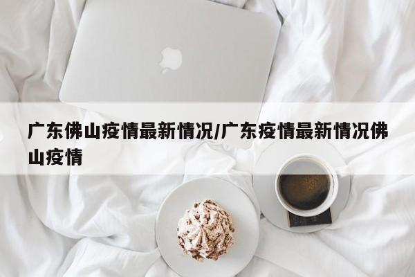 广东佛山疫情最新情况/广东疫情最新情况佛山疫情