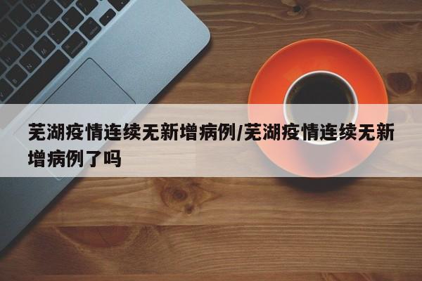 芜湖疫情连续无新增病例/芜湖疫情连续无新增病例了吗