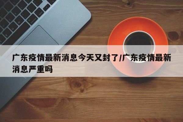 广东疫情最新消息今天又封了/广东疫情最新消息严重吗