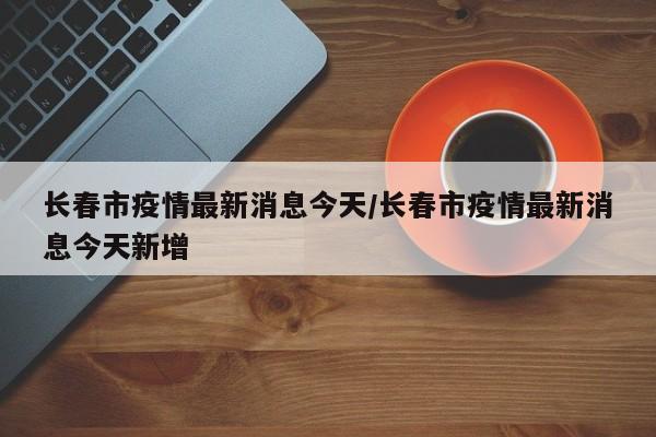 长春市疫情最新消息今天/长春市疫情最新消息今天新增
