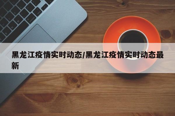 黑龙江疫情实时动态/黑龙江疫情实时动态最新