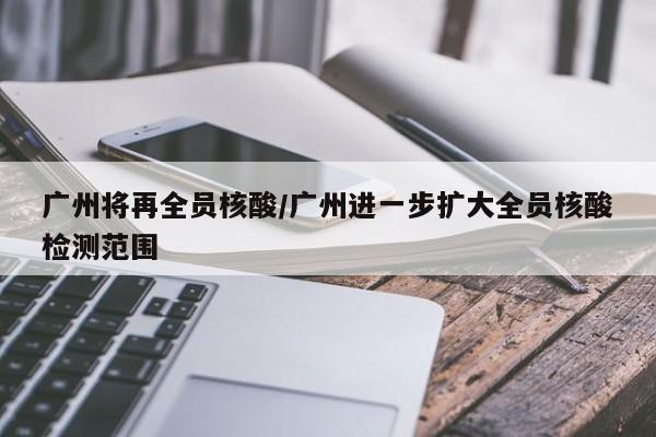 广州将再全员核酸/广州进一步扩大全员核酸检测范围