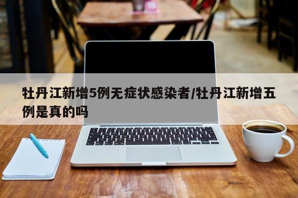 牡丹江新增5例无症状感染者/牡丹江新增五例是真的吗