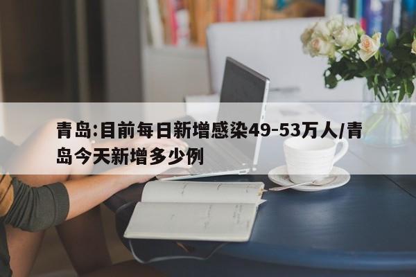 青岛:目前每日新增感染49-53万人/青岛今天新增多少例
