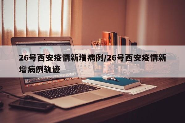 26号西安疫情新增病例/26号西安疫情新增病例轨迹