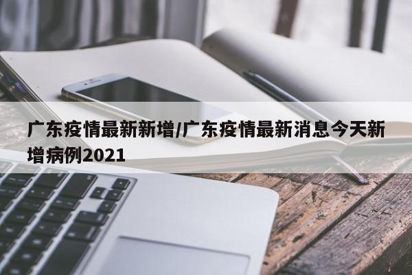 广东疫情最新新增/广东疫情最新消息今天新增病例2021