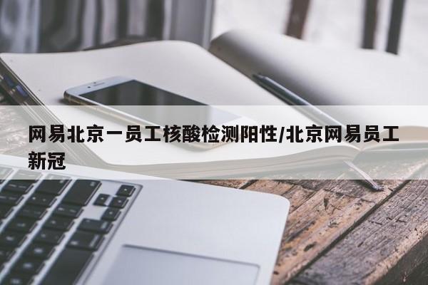 网易北京一员工核酸检测阳性/北京网易员工新冠