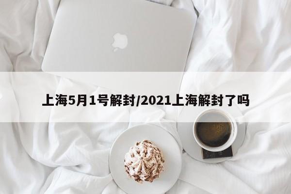 上海5月1号解封/2021上海解封了吗