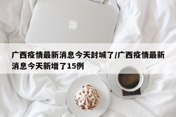 广西疫情最新消息今天封城了/广西疫情最新消息今天新增了15例