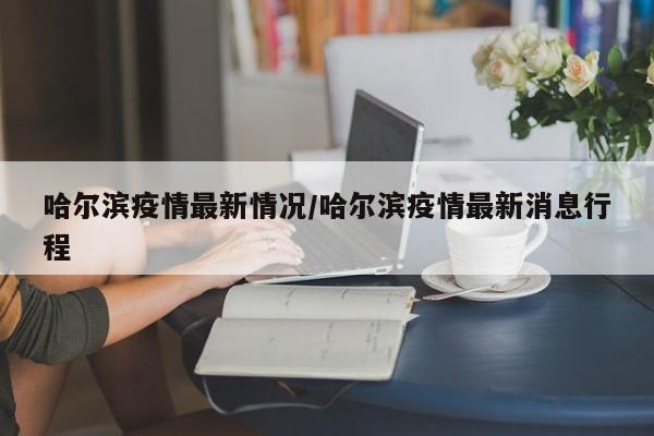 哈尔滨疫情最新情况/哈尔滨疫情最新消息行程