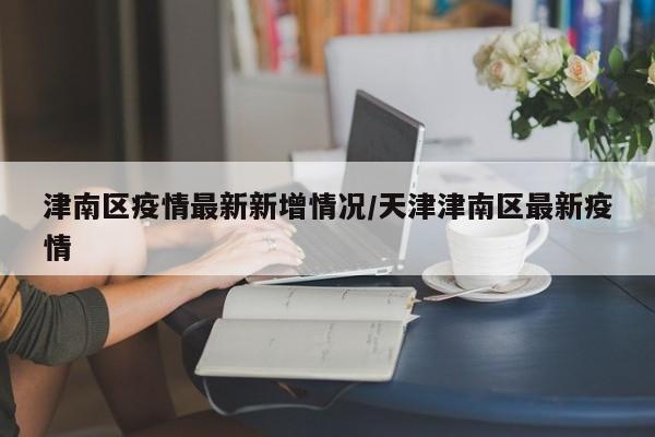 津南区疫情最新新增情况/天津津南区最新疫情