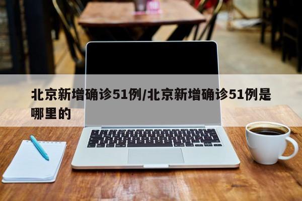 北京新增确诊51例/北京新增确诊51例是哪里的