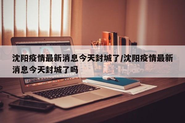 沈阳疫情最新消息今天封城了/沈阳疫情最新消息今天封城了吗