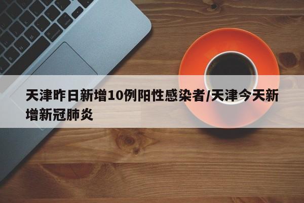 天津昨日新增10例阳性感染者/天津今天新增新冠肺炎