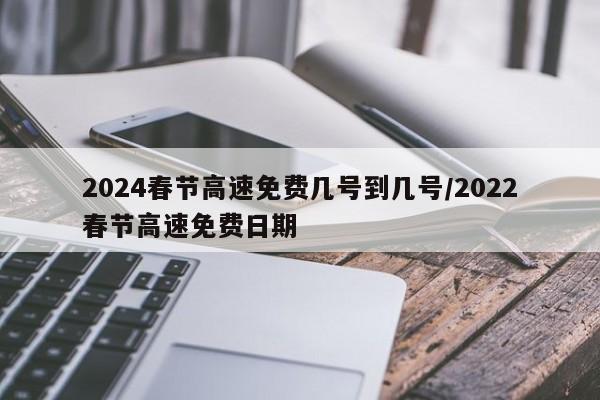 2024春节高速免费几号到几号/2022春节高速免费日期