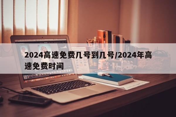 2024高速免费几号到几号/2024年高速免费时间